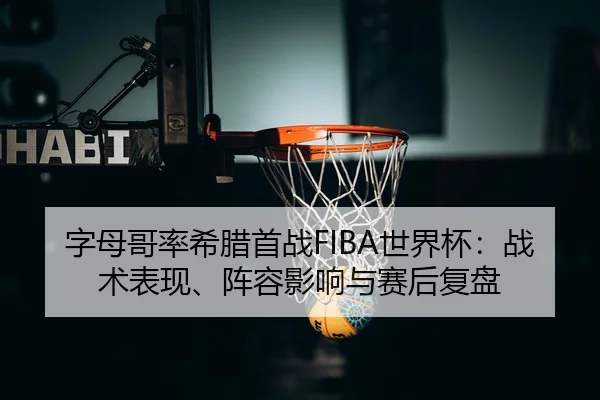 字母哥率希腊首战FIBA世界杯：战术表现、阵容影响与赛后复盘